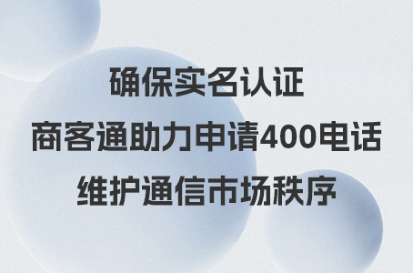 确保实名认证，商客通助力申请400电话，维护通信市场秩序.jpg