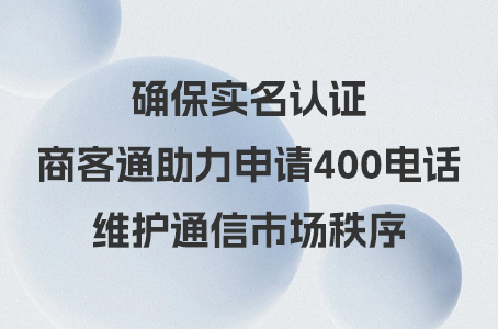 确保实名认证，商客通助力申请400电话，维护通信市场秩序